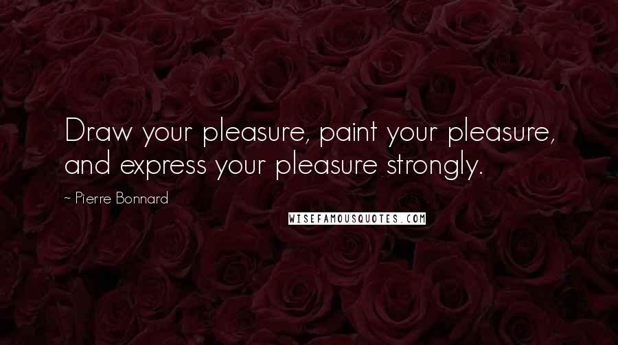 Pierre Bonnard Quotes: Draw your pleasure, paint your pleasure, and express your pleasure strongly.