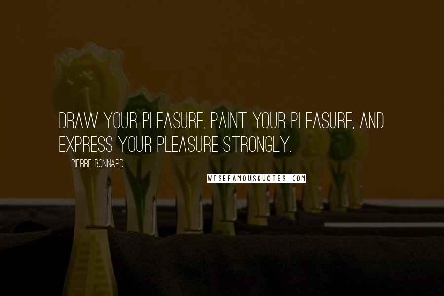 Pierre Bonnard Quotes: Draw your pleasure, paint your pleasure, and express your pleasure strongly.