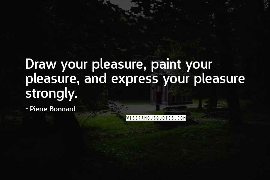 Pierre Bonnard Quotes: Draw your pleasure, paint your pleasure, and express your pleasure strongly.