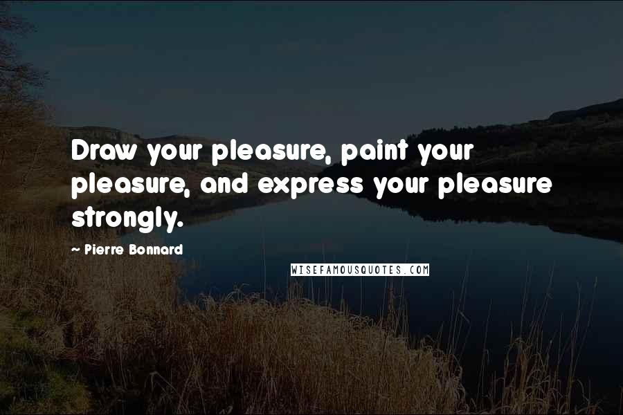 Pierre Bonnard Quotes: Draw your pleasure, paint your pleasure, and express your pleasure strongly.