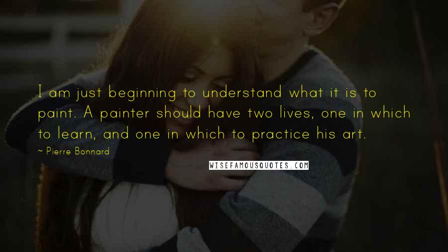 Pierre Bonnard Quotes: I am just beginning to understand what it is to paint. A painter should have two lives, one in which to learn, and one in which to practice his art.