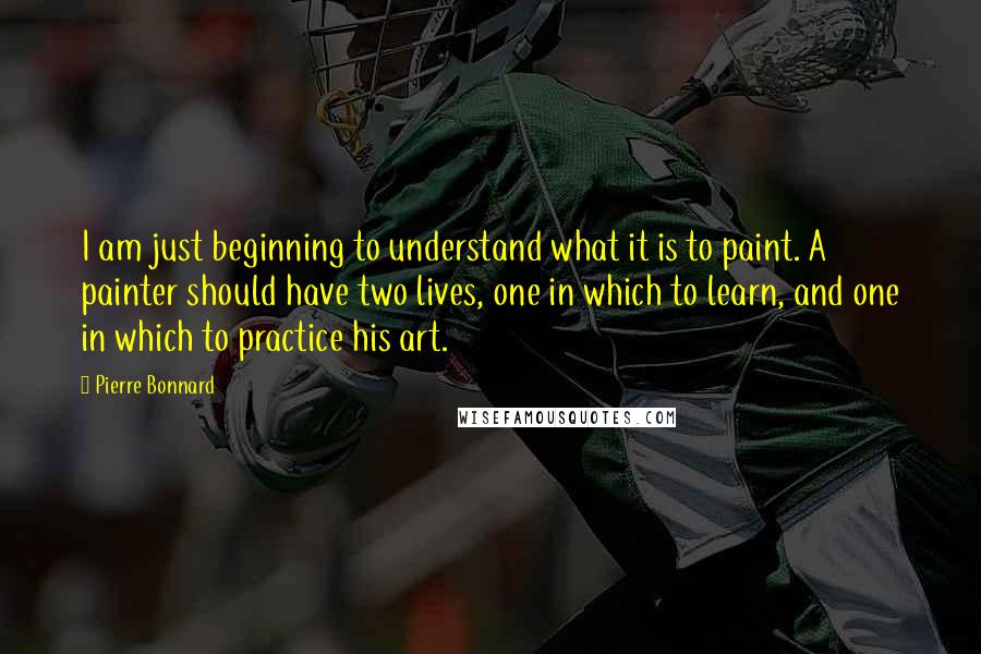Pierre Bonnard Quotes: I am just beginning to understand what it is to paint. A painter should have two lives, one in which to learn, and one in which to practice his art.