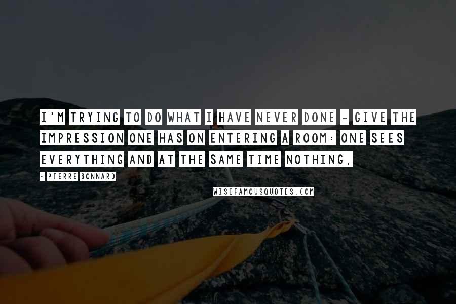 Pierre Bonnard Quotes: I'm trying to do what I have never done - give the impression one has on entering a room: one sees everything and at the same time nothing.