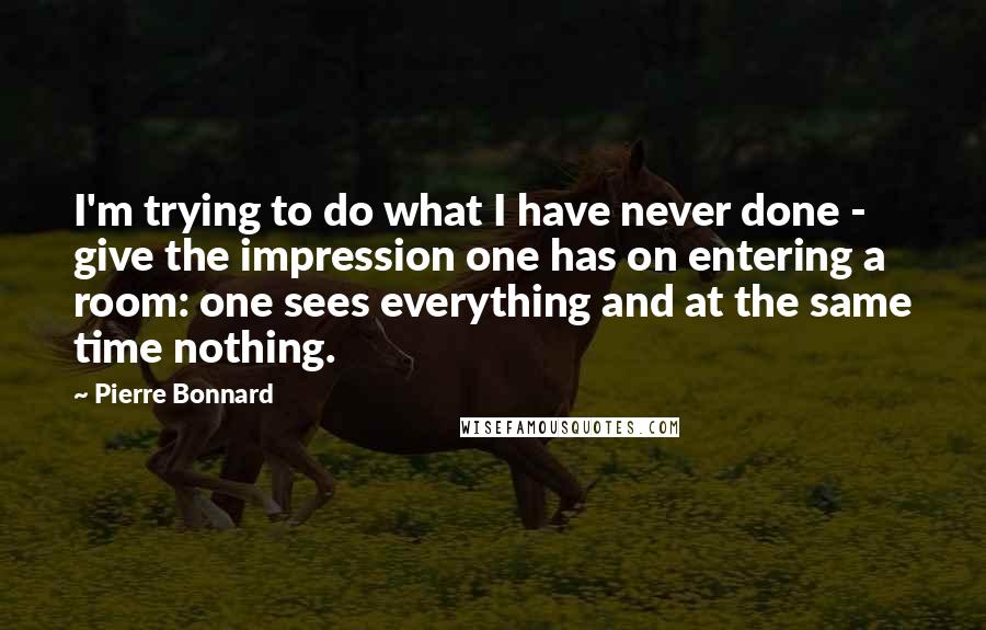 Pierre Bonnard Quotes: I'm trying to do what I have never done - give the impression one has on entering a room: one sees everything and at the same time nothing.