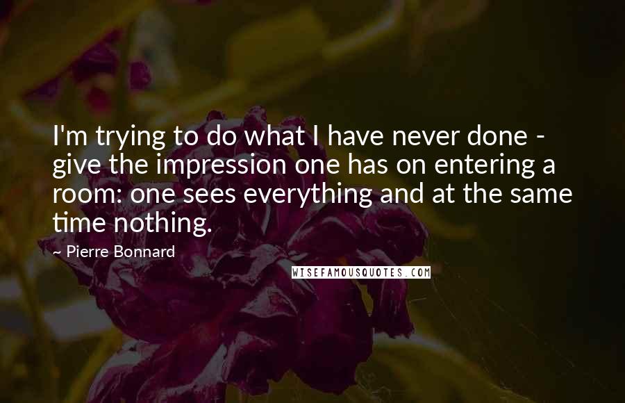 Pierre Bonnard Quotes: I'm trying to do what I have never done - give the impression one has on entering a room: one sees everything and at the same time nothing.