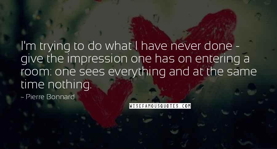 Pierre Bonnard Quotes: I'm trying to do what I have never done - give the impression one has on entering a room: one sees everything and at the same time nothing.