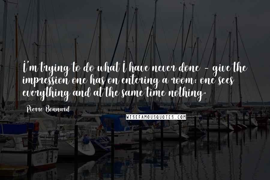 Pierre Bonnard Quotes: I'm trying to do what I have never done - give the impression one has on entering a room: one sees everything and at the same time nothing.