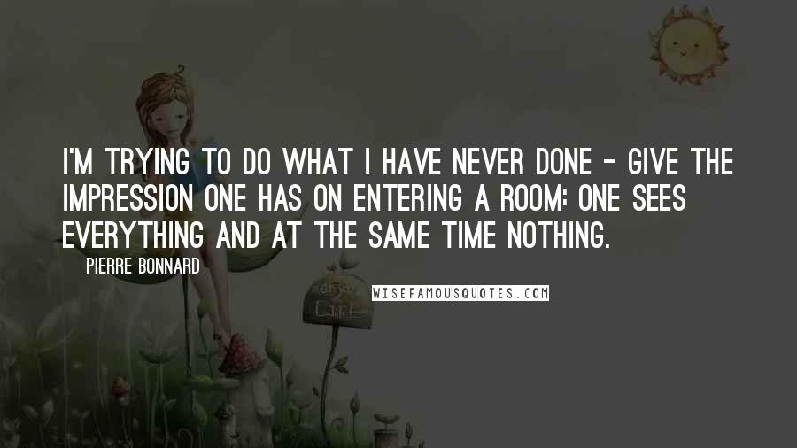 Pierre Bonnard Quotes: I'm trying to do what I have never done - give the impression one has on entering a room: one sees everything and at the same time nothing.