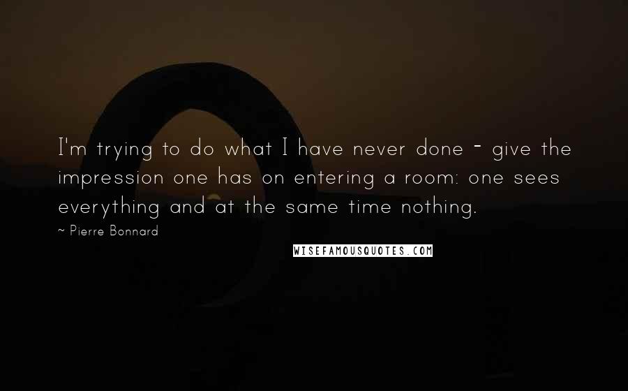 Pierre Bonnard Quotes: I'm trying to do what I have never done - give the impression one has on entering a room: one sees everything and at the same time nothing.