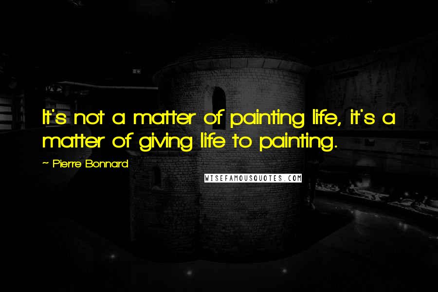 Pierre Bonnard Quotes: It's not a matter of painting life, it's a matter of giving life to painting.