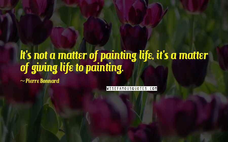 Pierre Bonnard Quotes: It's not a matter of painting life, it's a matter of giving life to painting.
