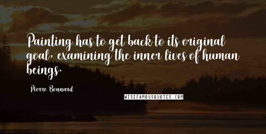 Pierre Bonnard Quotes: Painting has to get back to its original goal, examining the inner lives of human beings.