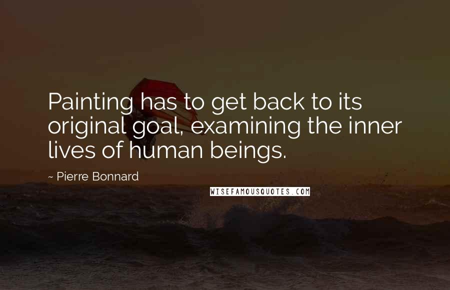 Pierre Bonnard Quotes: Painting has to get back to its original goal, examining the inner lives of human beings.