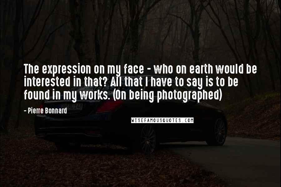 Pierre Bonnard Quotes: The expression on my face - who on earth would be interested in that? All that I have to say is to be found in my works. (On being photographed)