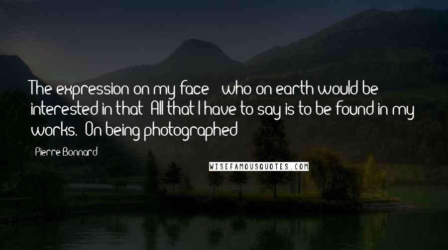 Pierre Bonnard Quotes: The expression on my face - who on earth would be interested in that? All that I have to say is to be found in my works. (On being photographed)