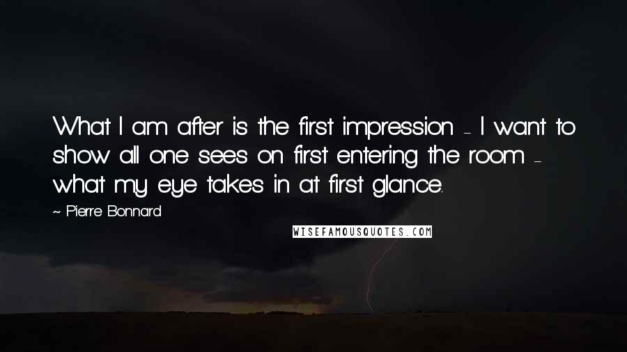 Pierre Bonnard Quotes: What I am after is the first impression - I want to show all one sees on first entering the room - what my eye takes in at first glance.