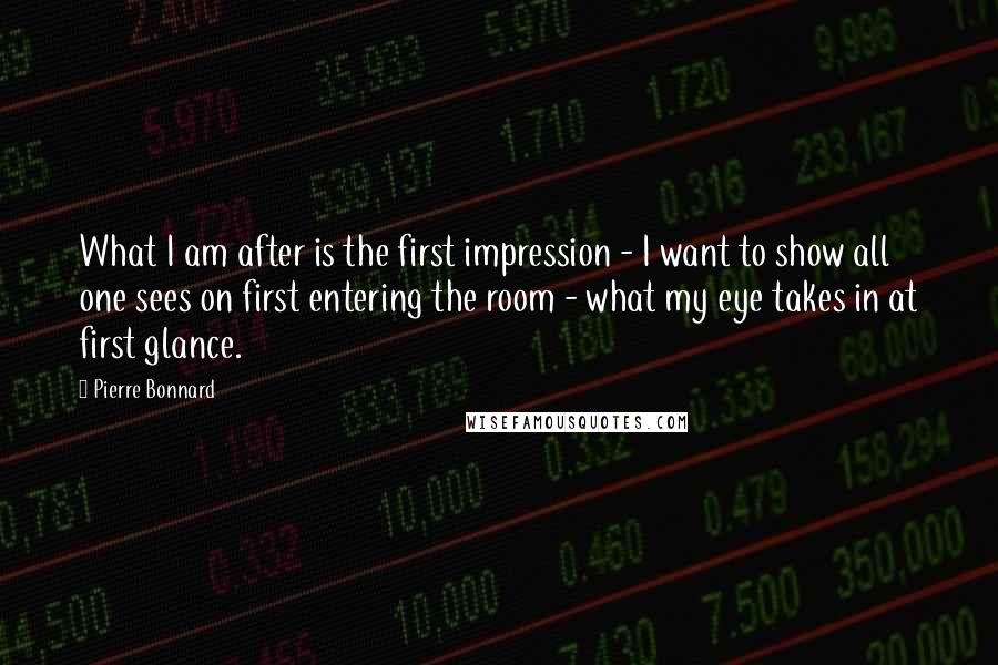 Pierre Bonnard Quotes: What I am after is the first impression - I want to show all one sees on first entering the room - what my eye takes in at first glance.