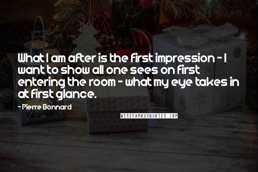 Pierre Bonnard Quotes: What I am after is the first impression - I want to show all one sees on first entering the room - what my eye takes in at first glance.