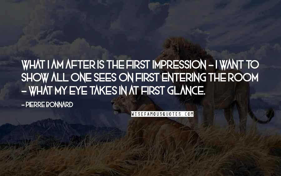 Pierre Bonnard Quotes: What I am after is the first impression - I want to show all one sees on first entering the room - what my eye takes in at first glance.