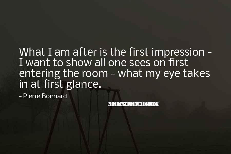 Pierre Bonnard Quotes: What I am after is the first impression - I want to show all one sees on first entering the room - what my eye takes in at first glance.