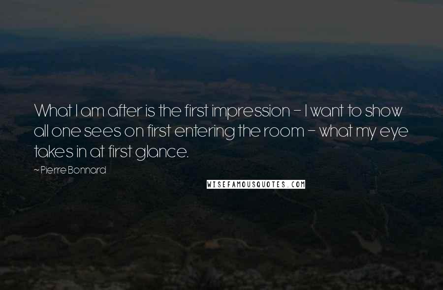 Pierre Bonnard Quotes: What I am after is the first impression - I want to show all one sees on first entering the room - what my eye takes in at first glance.