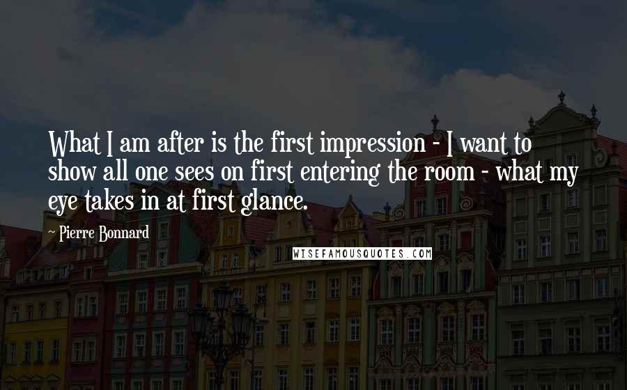 Pierre Bonnard Quotes: What I am after is the first impression - I want to show all one sees on first entering the room - what my eye takes in at first glance.