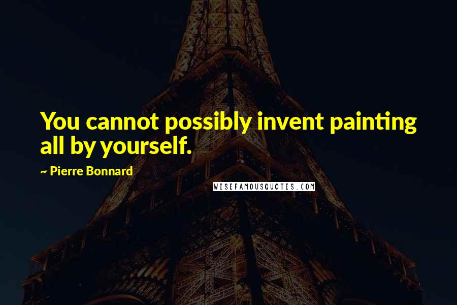 Pierre Bonnard Quotes: You cannot possibly invent painting all by yourself.