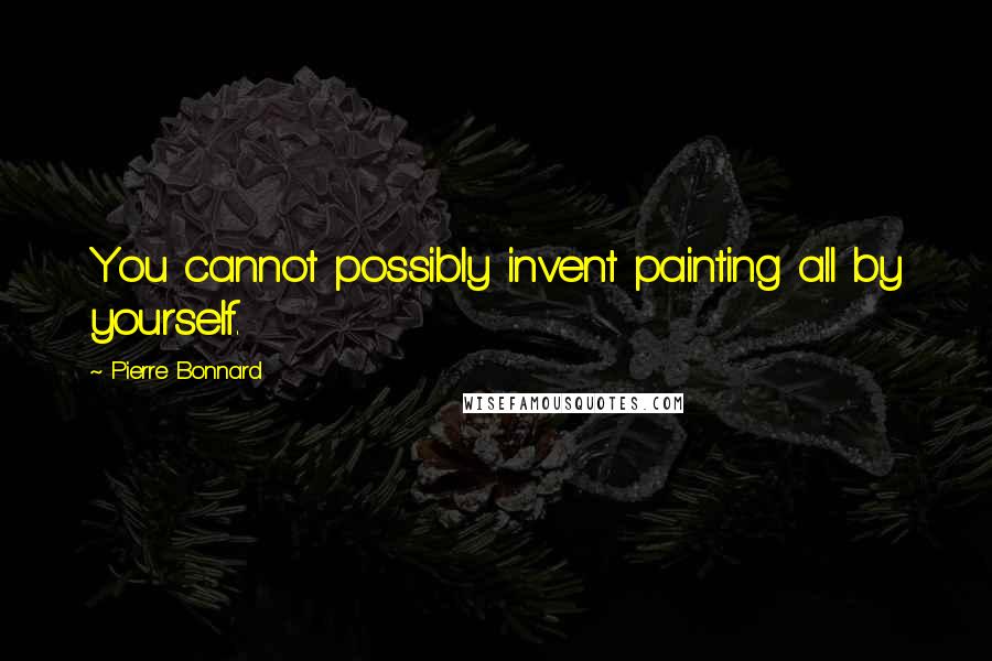 Pierre Bonnard Quotes: You cannot possibly invent painting all by yourself.