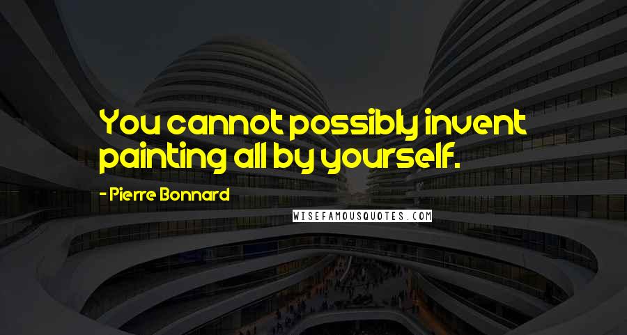 Pierre Bonnard Quotes: You cannot possibly invent painting all by yourself.