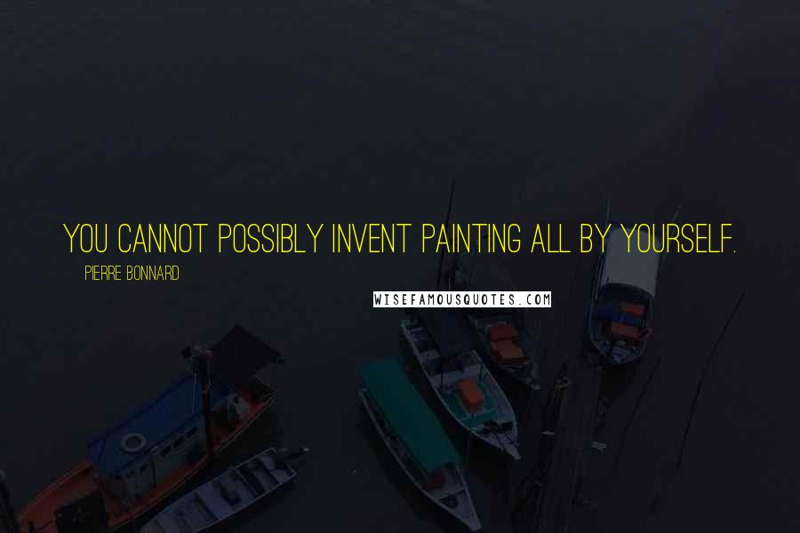 Pierre Bonnard Quotes: You cannot possibly invent painting all by yourself.