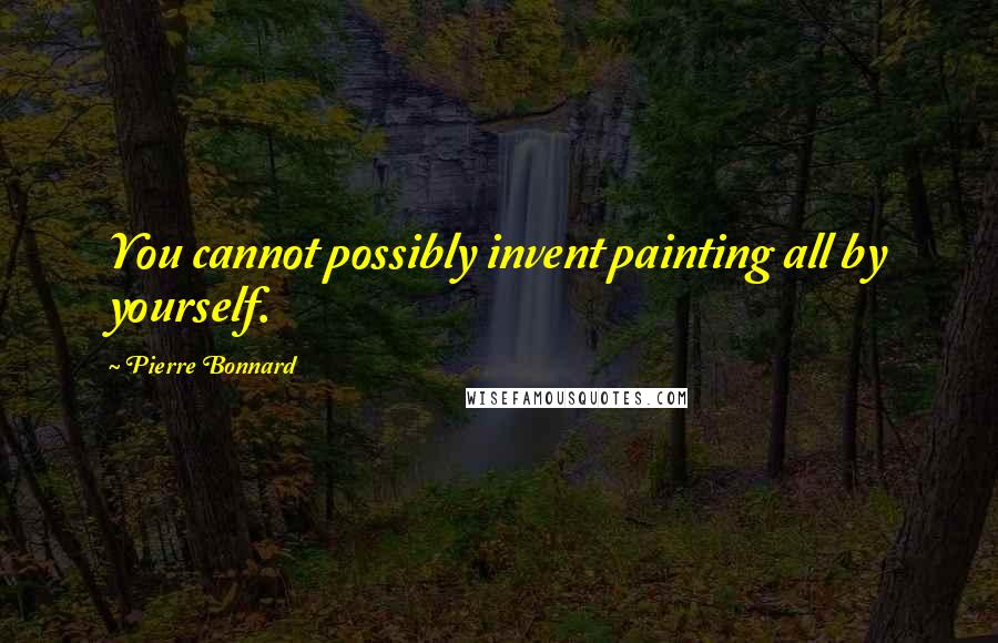 Pierre Bonnard Quotes: You cannot possibly invent painting all by yourself.