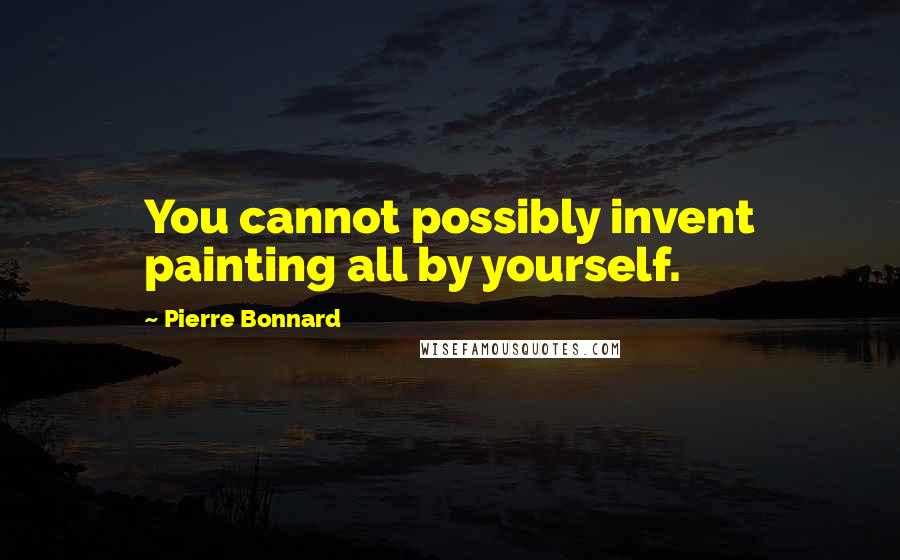 Pierre Bonnard Quotes: You cannot possibly invent painting all by yourself.