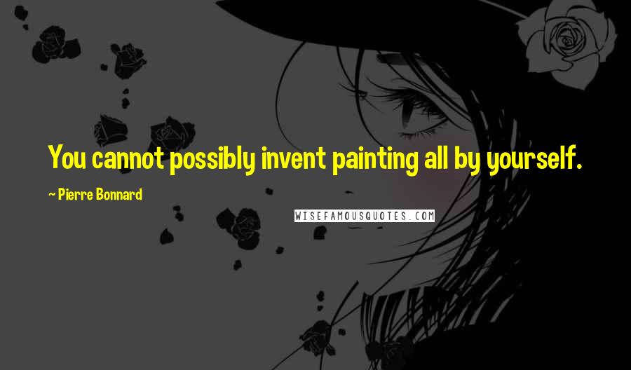 Pierre Bonnard Quotes: You cannot possibly invent painting all by yourself.