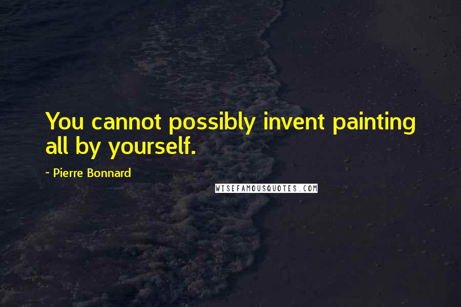 Pierre Bonnard Quotes: You cannot possibly invent painting all by yourself.
