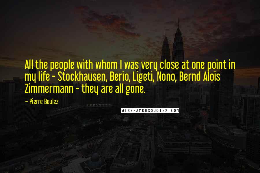 Pierre Boulez Quotes: All the people with whom I was very close at one point in my life - Stockhausen, Berio, Ligeti, Nono, Bernd Alois Zimmermann - they are all gone.