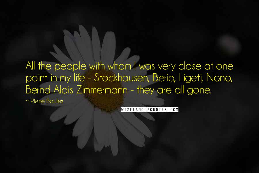 Pierre Boulez Quotes: All the people with whom I was very close at one point in my life - Stockhausen, Berio, Ligeti, Nono, Bernd Alois Zimmermann - they are all gone.