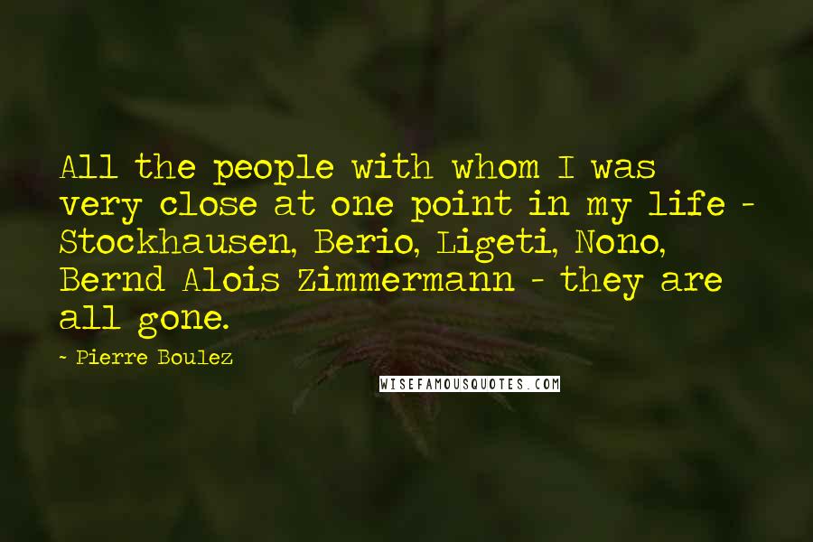 Pierre Boulez Quotes: All the people with whom I was very close at one point in my life - Stockhausen, Berio, Ligeti, Nono, Bernd Alois Zimmermann - they are all gone.