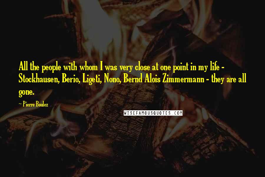 Pierre Boulez Quotes: All the people with whom I was very close at one point in my life - Stockhausen, Berio, Ligeti, Nono, Bernd Alois Zimmermann - they are all gone.