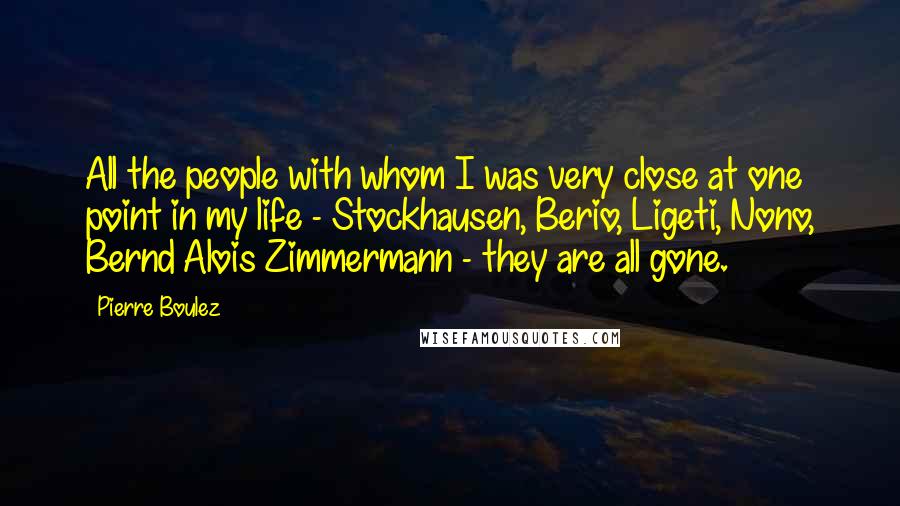 Pierre Boulez Quotes: All the people with whom I was very close at one point in my life - Stockhausen, Berio, Ligeti, Nono, Bernd Alois Zimmermann - they are all gone.