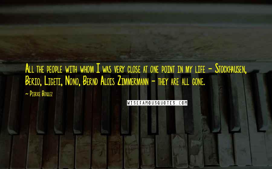 Pierre Boulez Quotes: All the people with whom I was very close at one point in my life - Stockhausen, Berio, Ligeti, Nono, Bernd Alois Zimmermann - they are all gone.