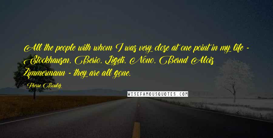 Pierre Boulez Quotes: All the people with whom I was very close at one point in my life - Stockhausen, Berio, Ligeti, Nono, Bernd Alois Zimmermann - they are all gone.