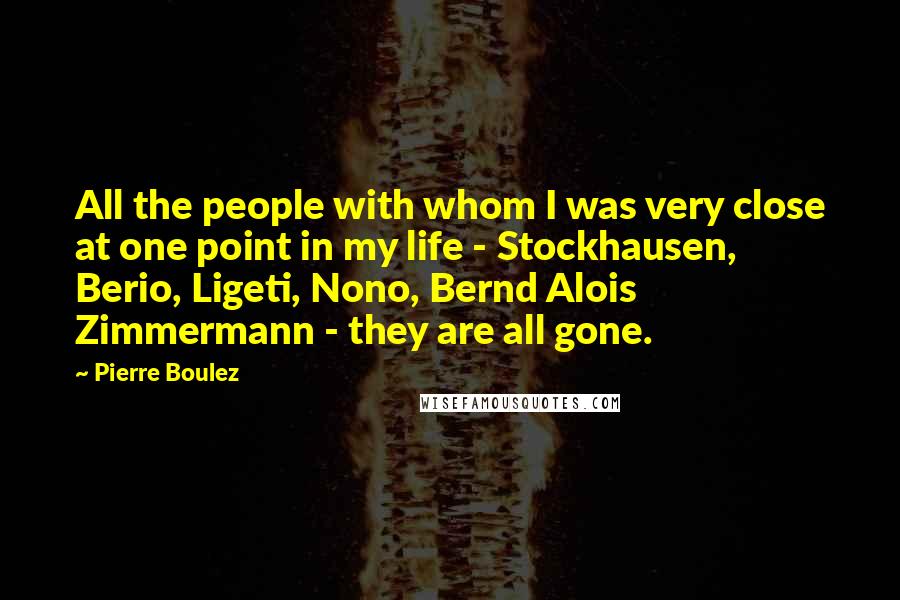 Pierre Boulez Quotes: All the people with whom I was very close at one point in my life - Stockhausen, Berio, Ligeti, Nono, Bernd Alois Zimmermann - they are all gone.