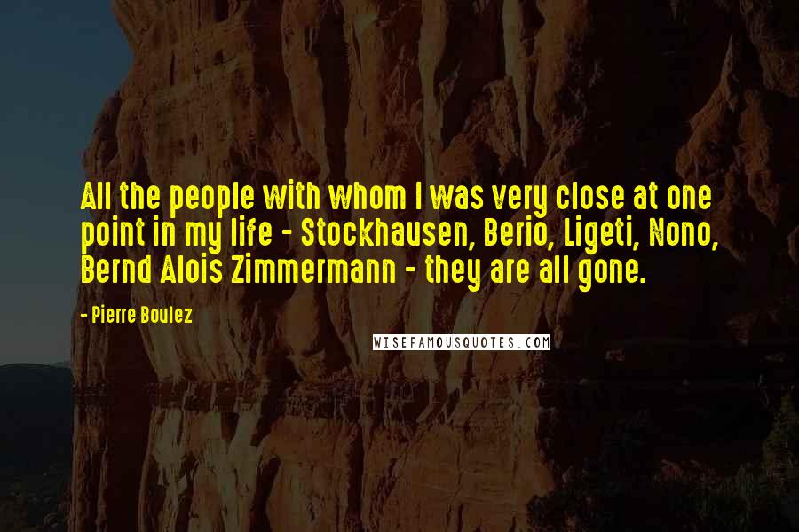 Pierre Boulez Quotes: All the people with whom I was very close at one point in my life - Stockhausen, Berio, Ligeti, Nono, Bernd Alois Zimmermann - they are all gone.