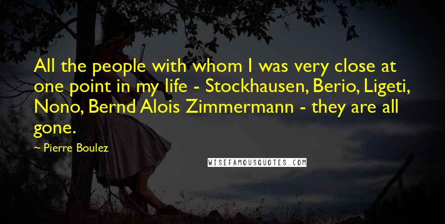 Pierre Boulez Quotes: All the people with whom I was very close at one point in my life - Stockhausen, Berio, Ligeti, Nono, Bernd Alois Zimmermann - they are all gone.