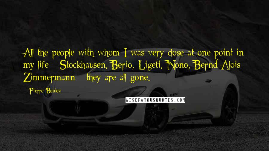 Pierre Boulez Quotes: All the people with whom I was very close at one point in my life - Stockhausen, Berio, Ligeti, Nono, Bernd Alois Zimmermann - they are all gone.