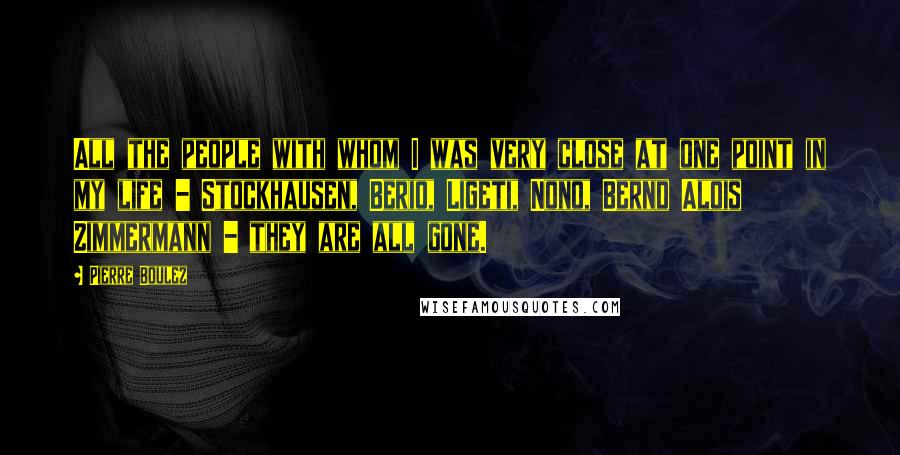 Pierre Boulez Quotes: All the people with whom I was very close at one point in my life - Stockhausen, Berio, Ligeti, Nono, Bernd Alois Zimmermann - they are all gone.