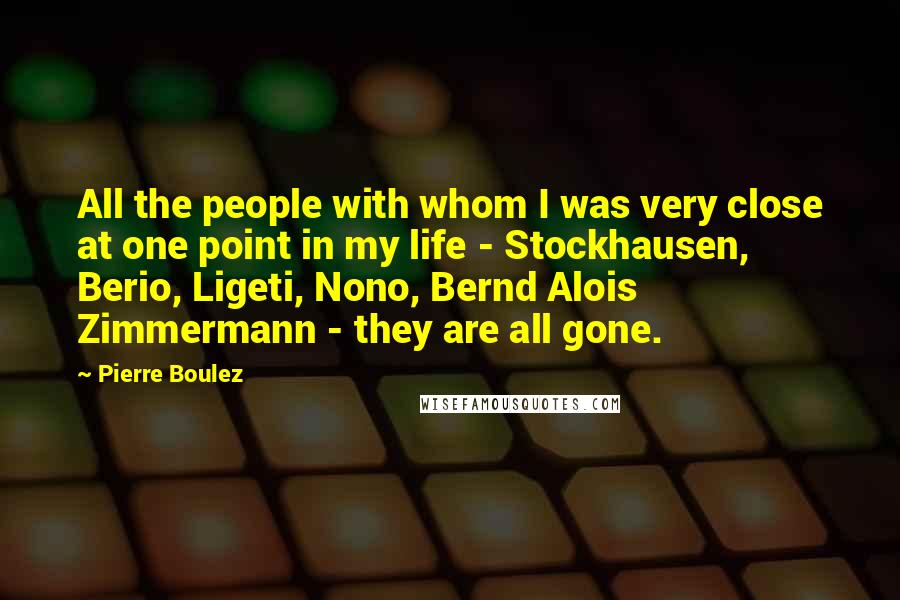 Pierre Boulez Quotes: All the people with whom I was very close at one point in my life - Stockhausen, Berio, Ligeti, Nono, Bernd Alois Zimmermann - they are all gone.