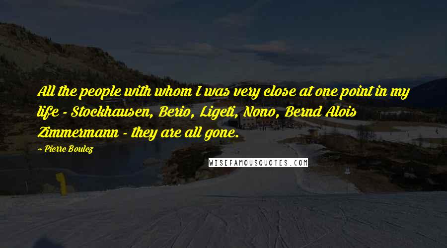 Pierre Boulez Quotes: All the people with whom I was very close at one point in my life - Stockhausen, Berio, Ligeti, Nono, Bernd Alois Zimmermann - they are all gone.