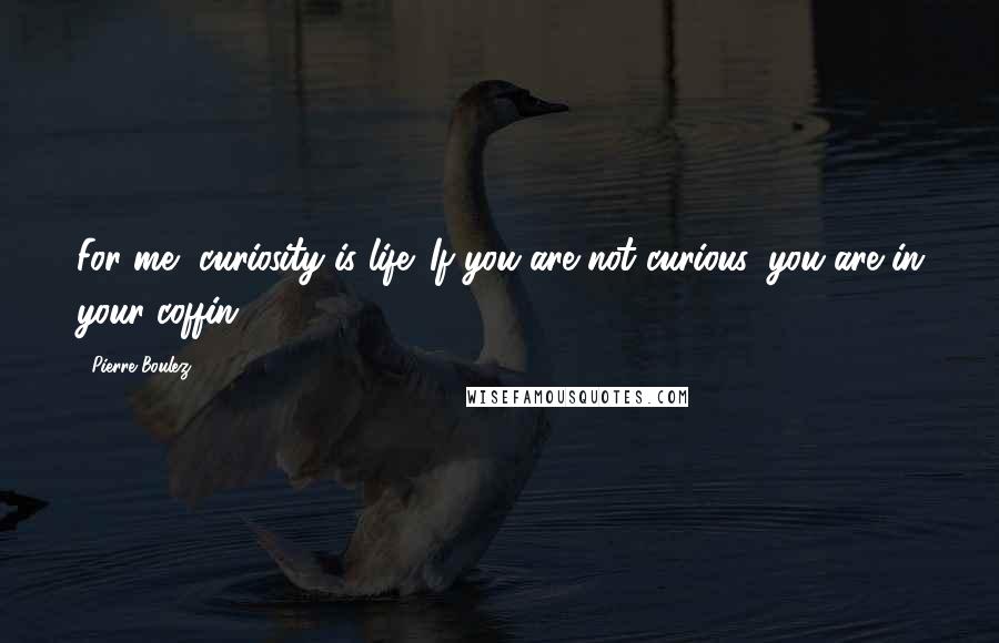 Pierre Boulez Quotes: For me, curiosity is life. If you are not curious, you are in your coffin.