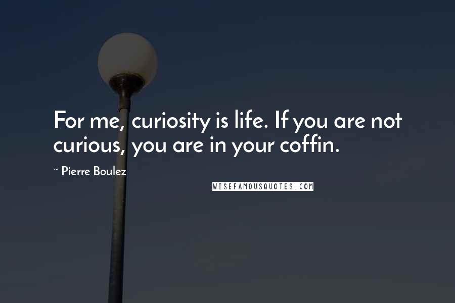 Pierre Boulez Quotes: For me, curiosity is life. If you are not curious, you are in your coffin.